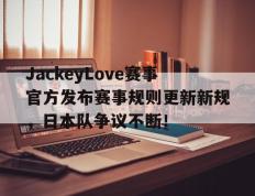 黑白体育-JackeyLove赛事官方发布赛事规则更新新规，日本队争议不断！的简单介绍